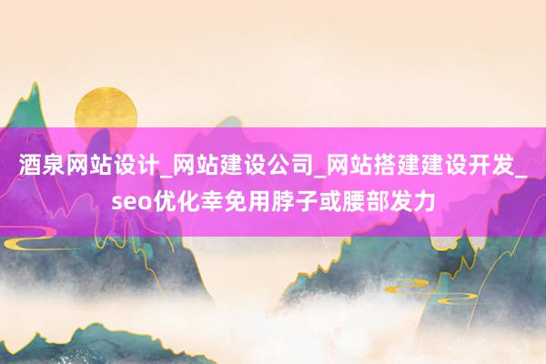 酒泉网站设计_网站建设公司_网站搭建建设开发_seo优化幸免用脖子或腰部发力
