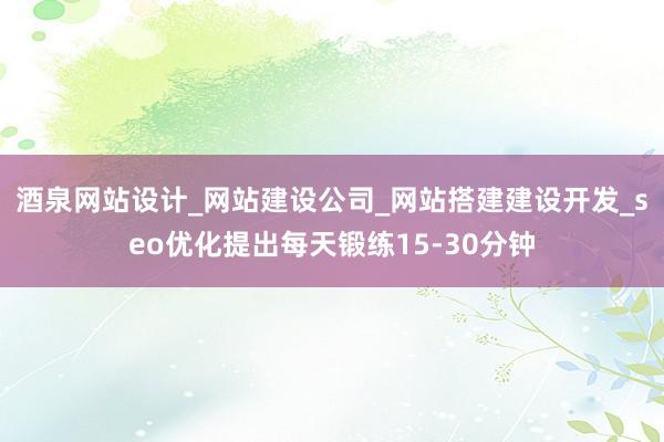 酒泉网站设计_网站建设公司_网站搭建建设开发_seo优化提出每天锻练15-30分钟