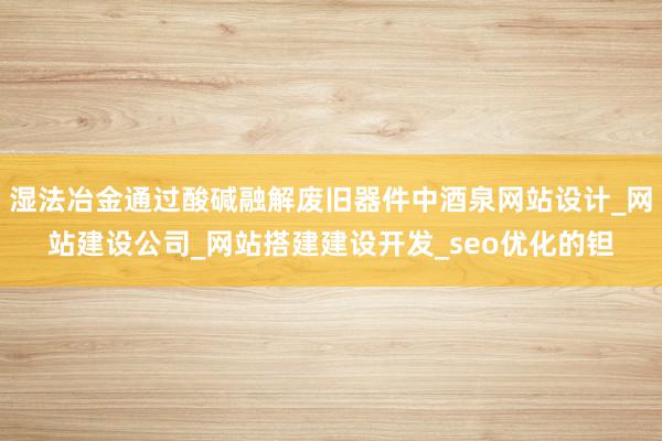 湿法冶金通过酸碱融解废旧器件中酒泉网站设计_网站建设公司_网站搭建建设开发_seo优化的钽