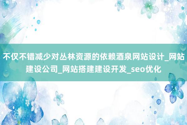 不仅不错减少对丛林资源的依赖酒泉网站设计_网站建设公司_网站搭建建设开发_seo优化