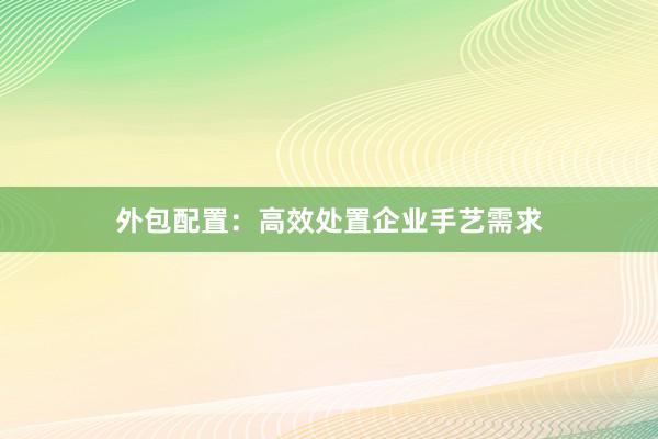外包配置：高效处置企业手艺需求