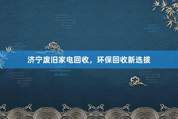 济宁废旧家电回收,环保回收新选拔