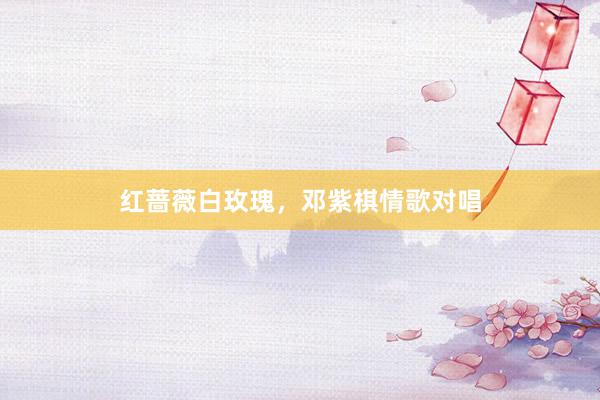 红蔷薇白玫瑰，邓紫棋情歌对唱