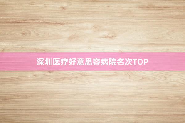 深圳医疗好意思容病院名次TOP